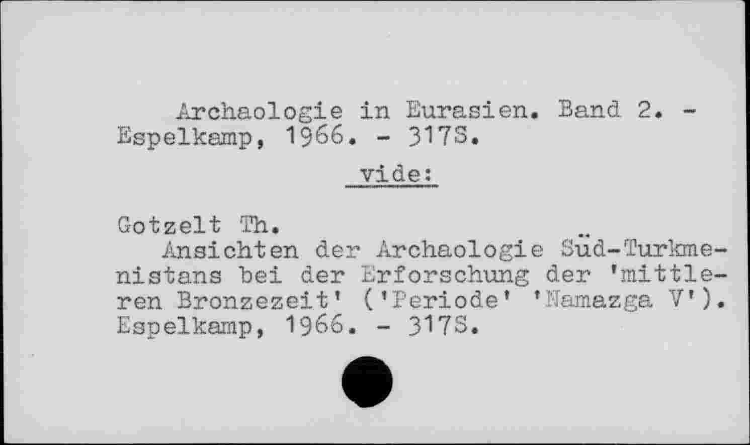 ﻿Archäologie in Eurasien. Band 2. -Espelkamp, 1966. - 317S.
vide:
Gotzelt Th.
Ansichten der Archäologie Sud-Turkmenistans bei der Erforschung der 'mittleren Bronzezeit' ('Periode' 'Namazga V'). Espelkamp, i960. - 317S.